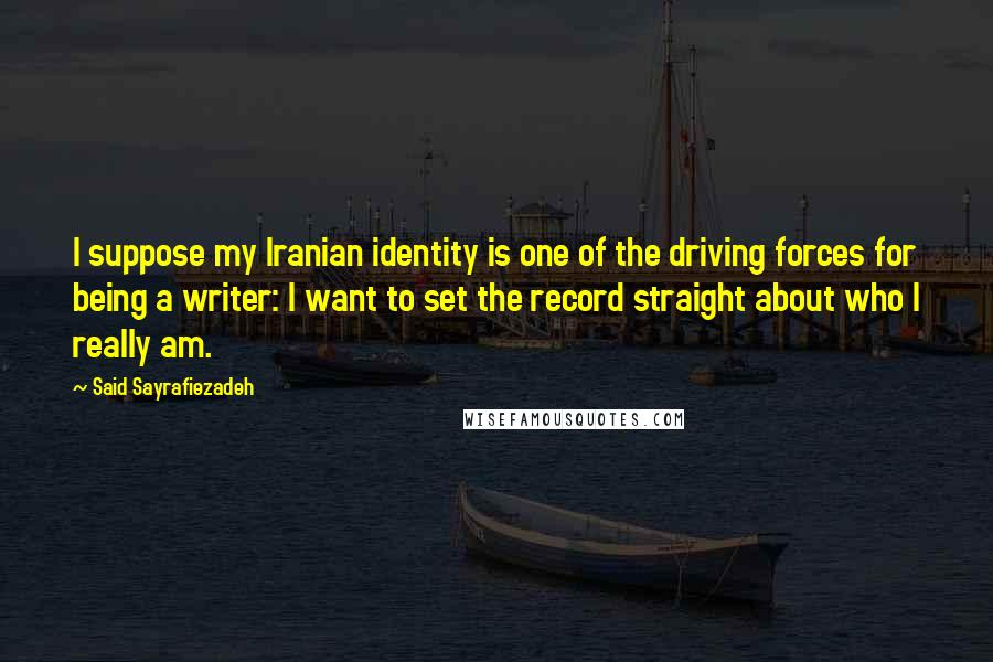 Said Sayrafiezadeh Quotes: I suppose my Iranian identity is one of the driving forces for being a writer: I want to set the record straight about who I really am.