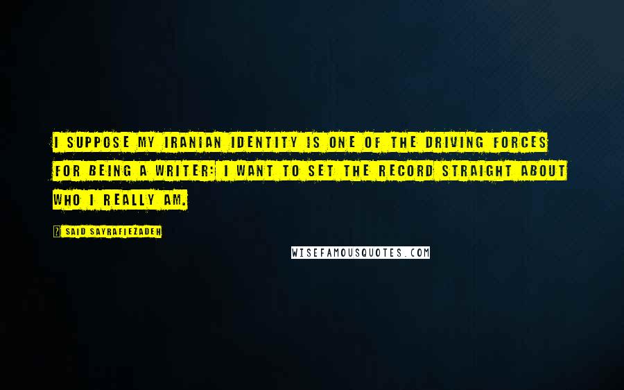 Said Sayrafiezadeh Quotes: I suppose my Iranian identity is one of the driving forces for being a writer: I want to set the record straight about who I really am.