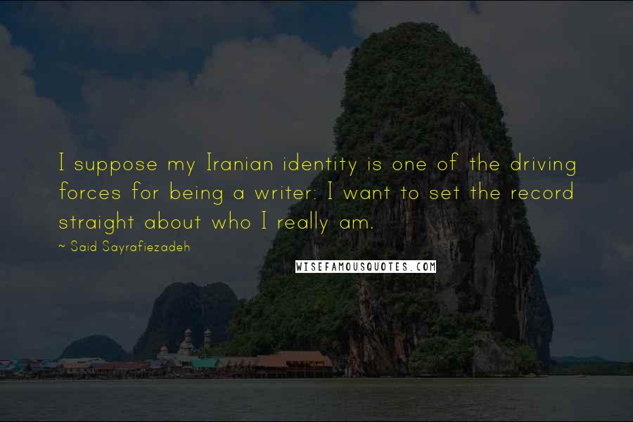 Said Sayrafiezadeh Quotes: I suppose my Iranian identity is one of the driving forces for being a writer: I want to set the record straight about who I really am.