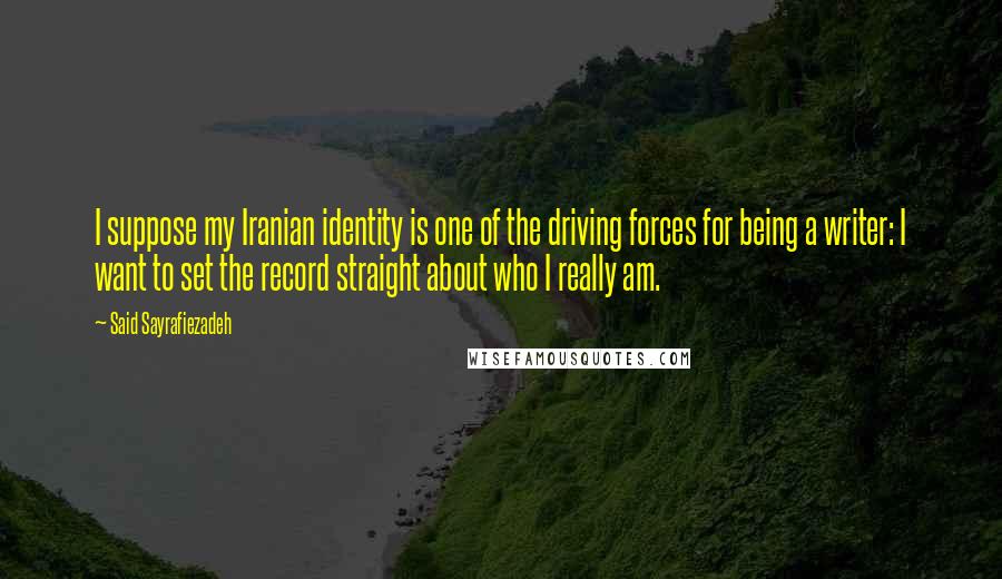 Said Sayrafiezadeh Quotes: I suppose my Iranian identity is one of the driving forces for being a writer: I want to set the record straight about who I really am.