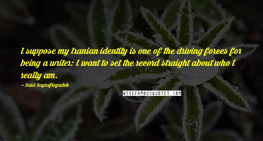 Said Sayrafiezadeh Quotes: I suppose my Iranian identity is one of the driving forces for being a writer: I want to set the record straight about who I really am.