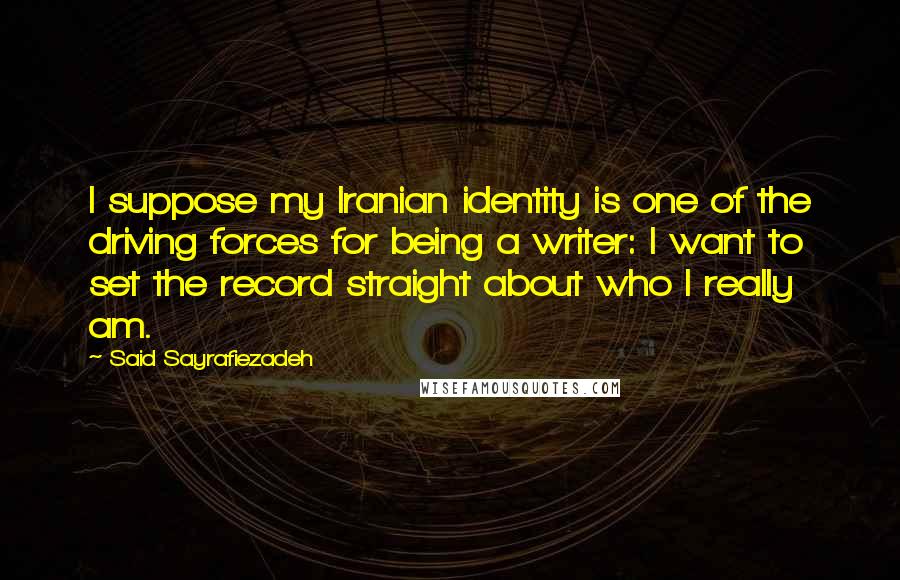 Said Sayrafiezadeh Quotes: I suppose my Iranian identity is one of the driving forces for being a writer: I want to set the record straight about who I really am.