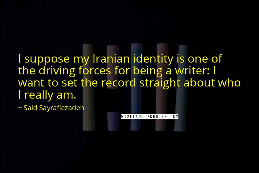 Said Sayrafiezadeh Quotes: I suppose my Iranian identity is one of the driving forces for being a writer: I want to set the record straight about who I really am.