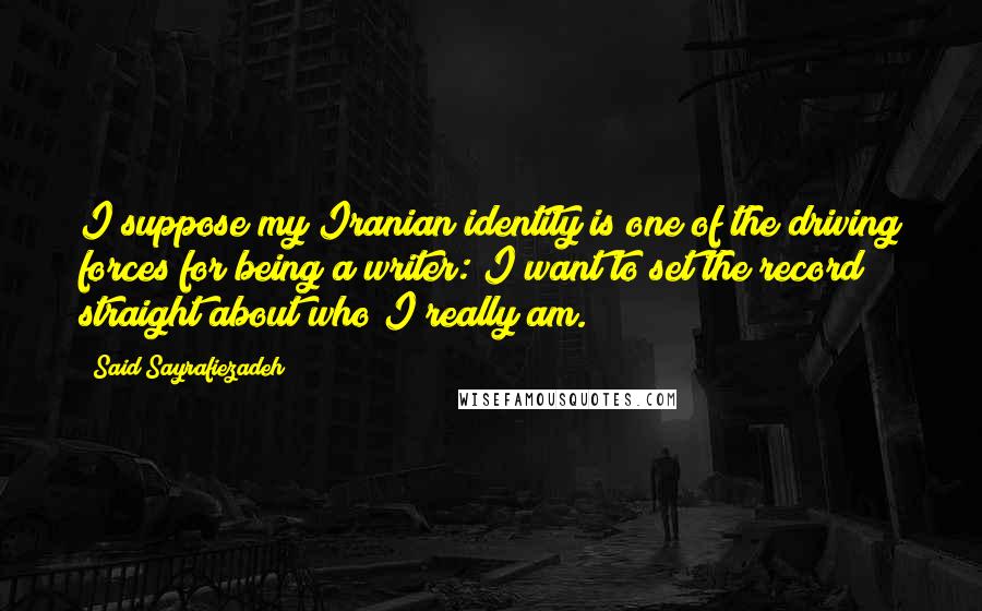 Said Sayrafiezadeh Quotes: I suppose my Iranian identity is one of the driving forces for being a writer: I want to set the record straight about who I really am.