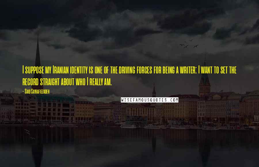 Said Sayrafiezadeh Quotes: I suppose my Iranian identity is one of the driving forces for being a writer: I want to set the record straight about who I really am.
