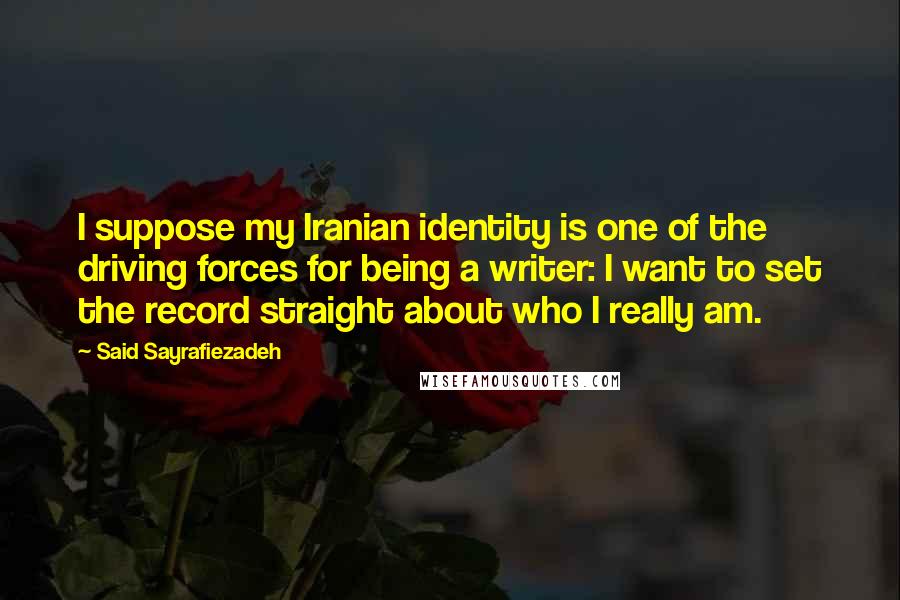 Said Sayrafiezadeh Quotes: I suppose my Iranian identity is one of the driving forces for being a writer: I want to set the record straight about who I really am.