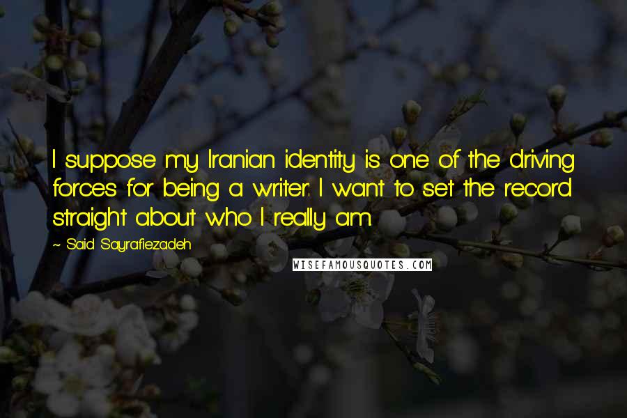 Said Sayrafiezadeh Quotes: I suppose my Iranian identity is one of the driving forces for being a writer: I want to set the record straight about who I really am.