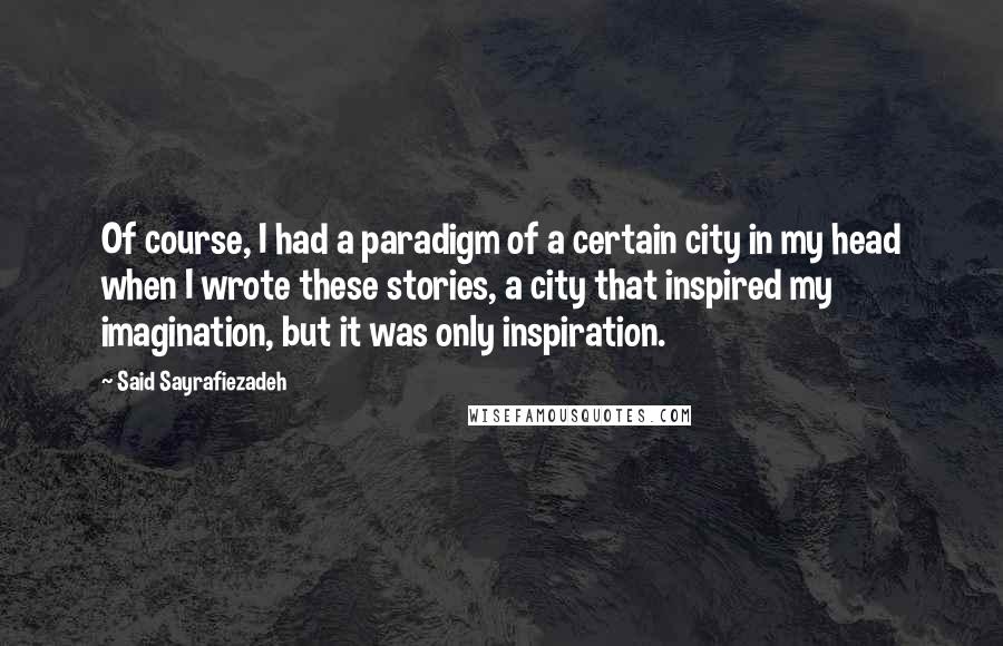 Said Sayrafiezadeh Quotes: Of course, I had a paradigm of a certain city in my head when I wrote these stories, a city that inspired my imagination, but it was only inspiration.