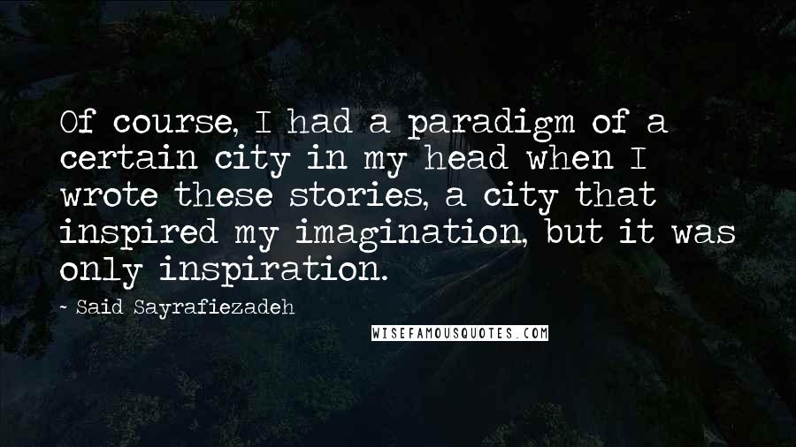 Said Sayrafiezadeh Quotes: Of course, I had a paradigm of a certain city in my head when I wrote these stories, a city that inspired my imagination, but it was only inspiration.