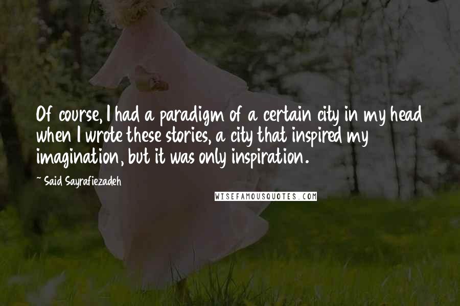 Said Sayrafiezadeh Quotes: Of course, I had a paradigm of a certain city in my head when I wrote these stories, a city that inspired my imagination, but it was only inspiration.