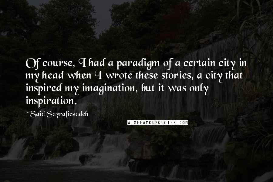 Said Sayrafiezadeh Quotes: Of course, I had a paradigm of a certain city in my head when I wrote these stories, a city that inspired my imagination, but it was only inspiration.