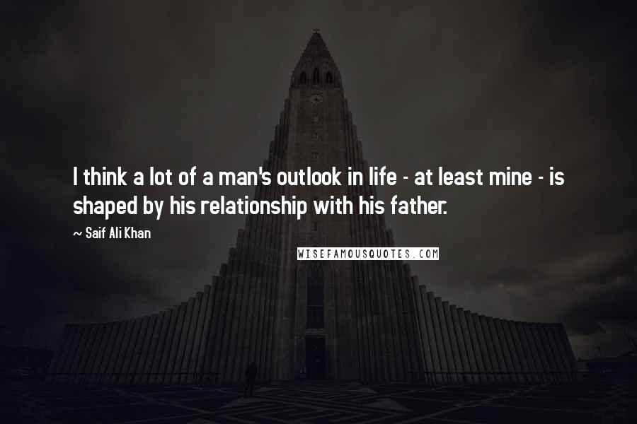 Saif Ali Khan Quotes: I think a lot of a man's outlook in life - at least mine - is shaped by his relationship with his father.