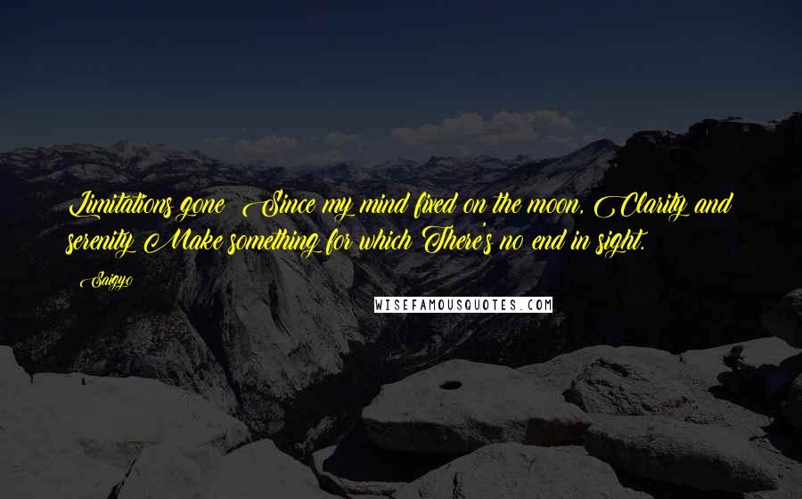 Saigyo Quotes: Limitations gone: Since my mind fixed on the moon, Clarity and serenity Make something for which There's no end in sight.