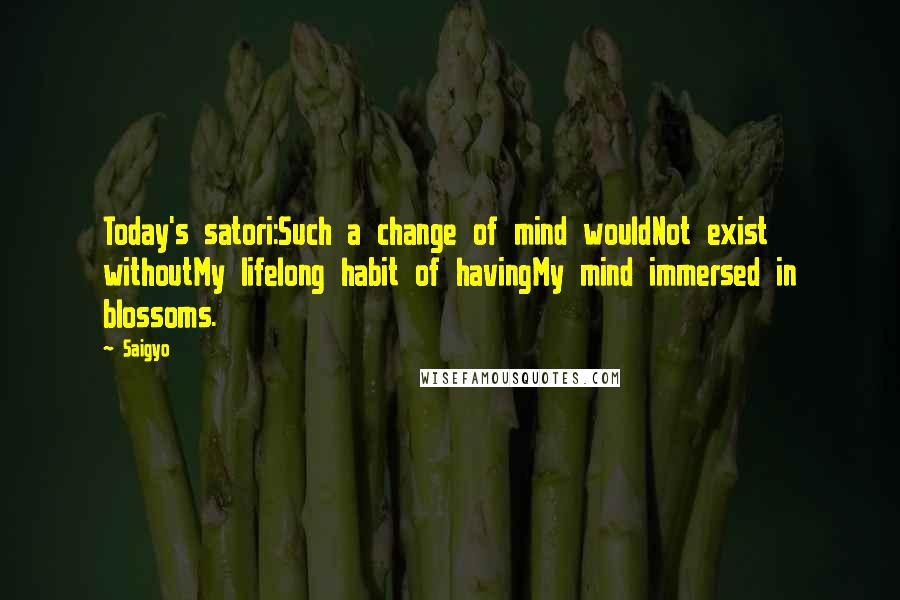 Saigyo Quotes: Today's satori:Such a change of mind wouldNot exist withoutMy lifelong habit of havingMy mind immersed in blossoms.