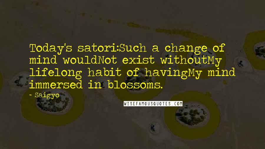 Saigyo Quotes: Today's satori:Such a change of mind wouldNot exist withoutMy lifelong habit of havingMy mind immersed in blossoms.