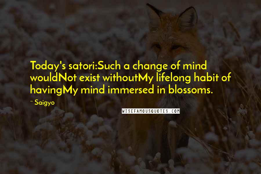 Saigyo Quotes: Today's satori:Such a change of mind wouldNot exist withoutMy lifelong habit of havingMy mind immersed in blossoms.