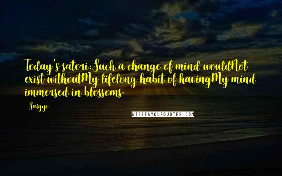 Saigyo Quotes: Today's satori:Such a change of mind wouldNot exist withoutMy lifelong habit of havingMy mind immersed in blossoms.