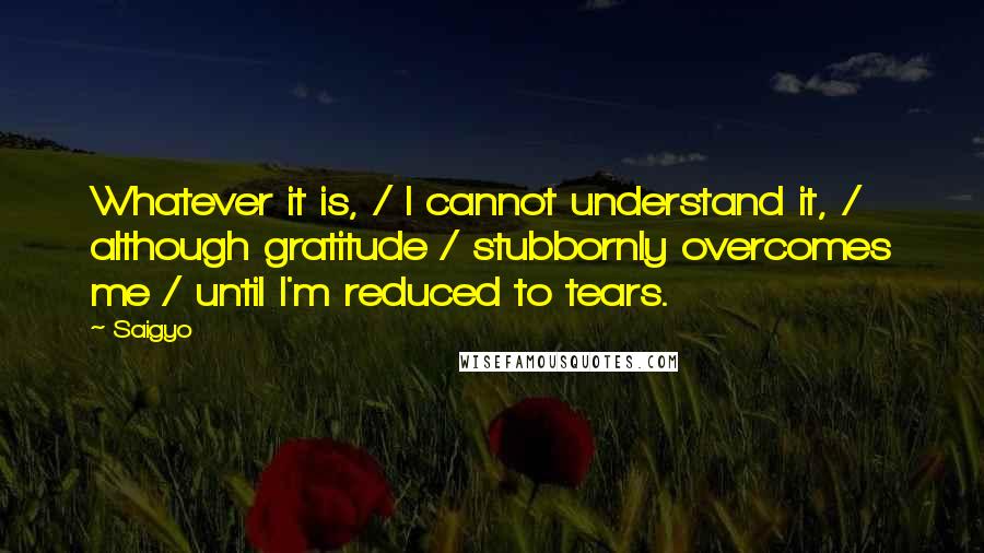 Saigyo Quotes: Whatever it is, / I cannot understand it, / although gratitude / stubbornly overcomes me / until I'm reduced to tears.