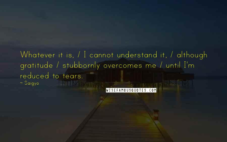 Saigyo Quotes: Whatever it is, / I cannot understand it, / although gratitude / stubbornly overcomes me / until I'm reduced to tears.