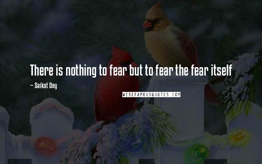 Saikat Dey Quotes: There is nothing to fear but to fear the fear itself