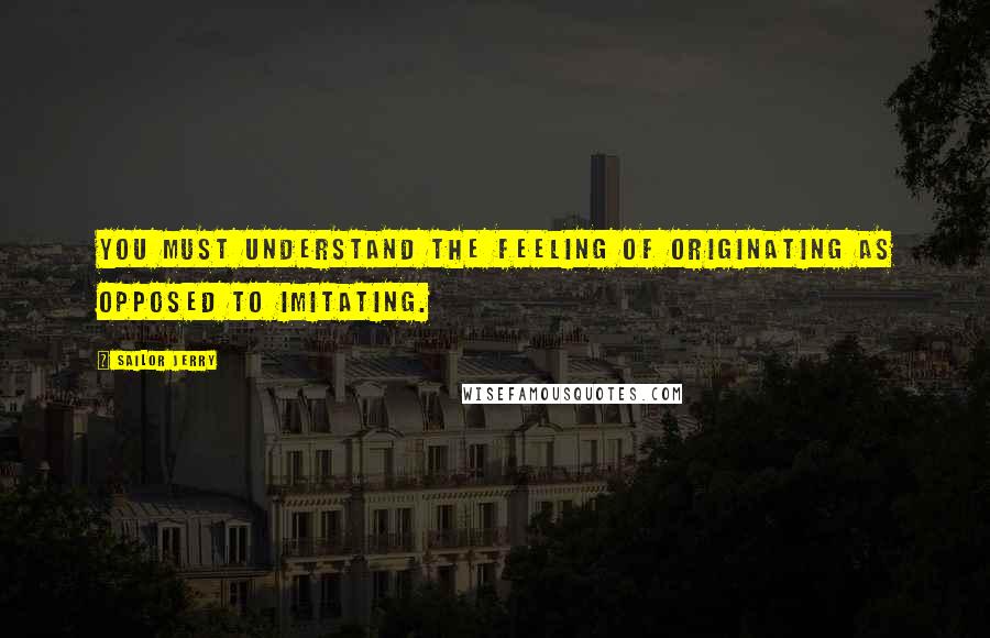 Sailor Jerry Quotes: You must understand the feeling of originating as opposed to imitating.
