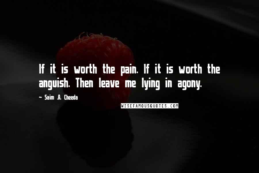 Saim .A. Cheeda Quotes: If it is worth the pain. If it is worth the anguish. Then leave me lying in agony.