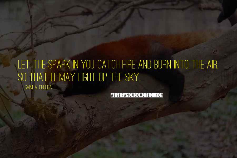 Saim .A. Cheeda Quotes: Let the spark in you catch fire and burn into the air, so that it may light up the sky.