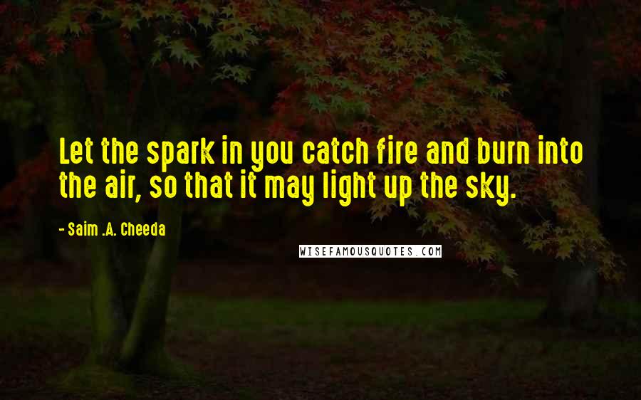 Saim .A. Cheeda Quotes: Let the spark in you catch fire and burn into the air, so that it may light up the sky.