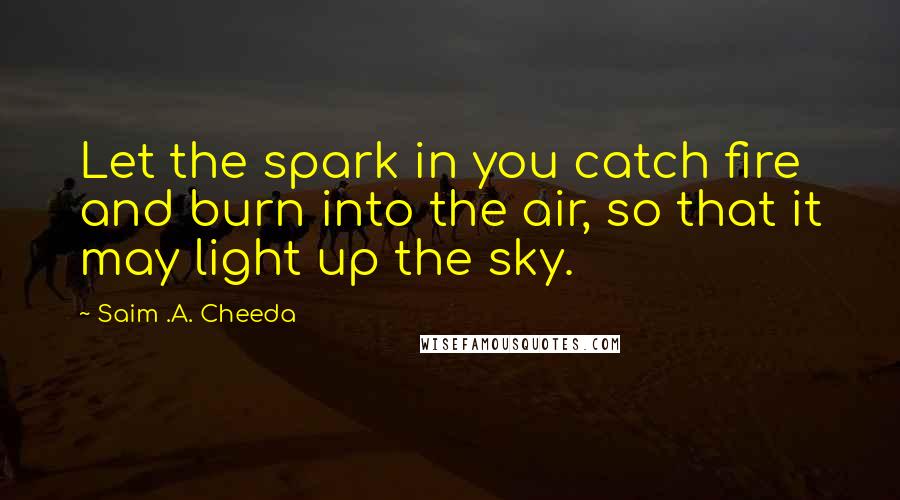 Saim .A. Cheeda Quotes: Let the spark in you catch fire and burn into the air, so that it may light up the sky.