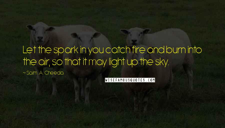 Saim .A. Cheeda Quotes: Let the spark in you catch fire and burn into the air, so that it may light up the sky.