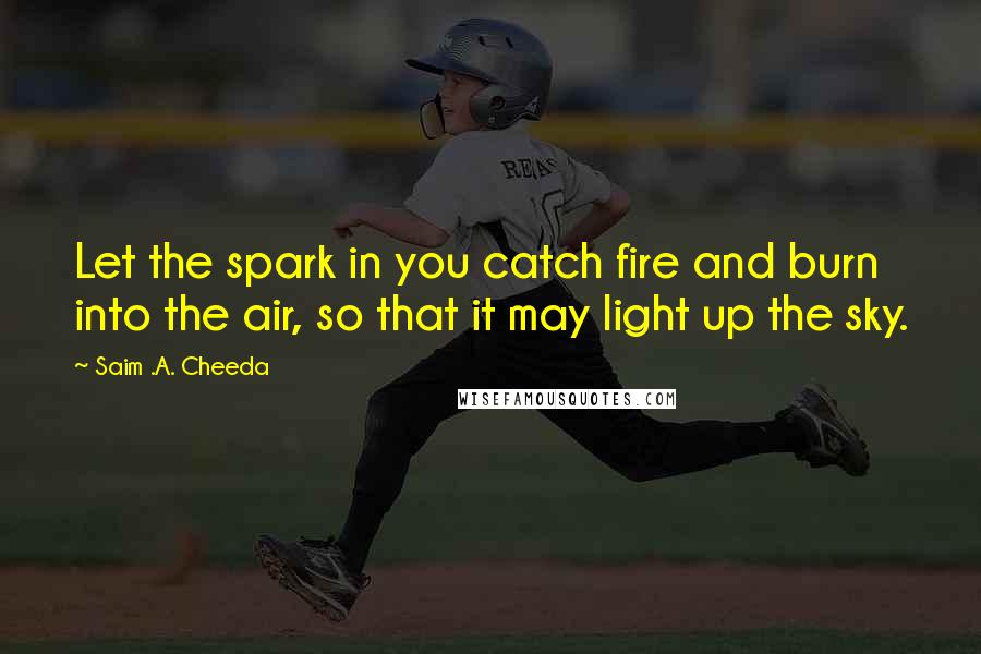 Saim .A. Cheeda Quotes: Let the spark in you catch fire and burn into the air, so that it may light up the sky.