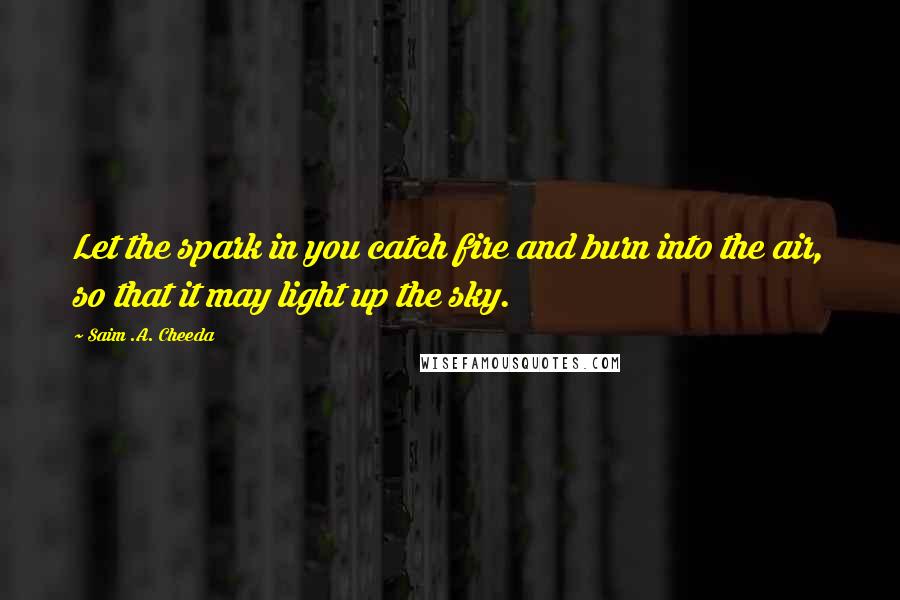 Saim .A. Cheeda Quotes: Let the spark in you catch fire and burn into the air, so that it may light up the sky.