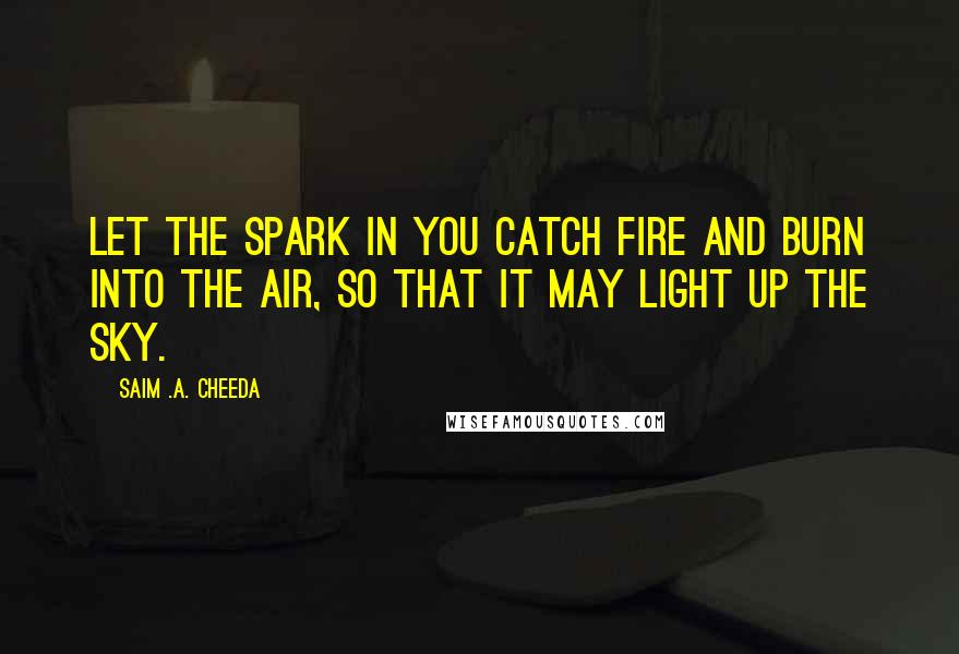 Saim .A. Cheeda Quotes: Let the spark in you catch fire and burn into the air, so that it may light up the sky.