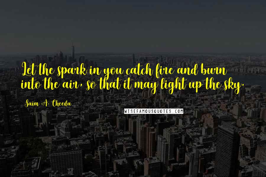 Saim .A. Cheeda Quotes: Let the spark in you catch fire and burn into the air, so that it may light up the sky.