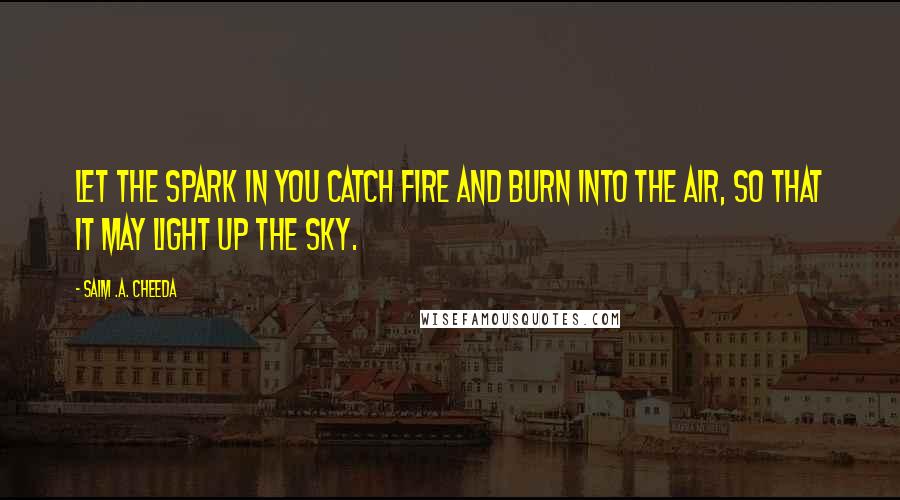 Saim .A. Cheeda Quotes: Let the spark in you catch fire and burn into the air, so that it may light up the sky.