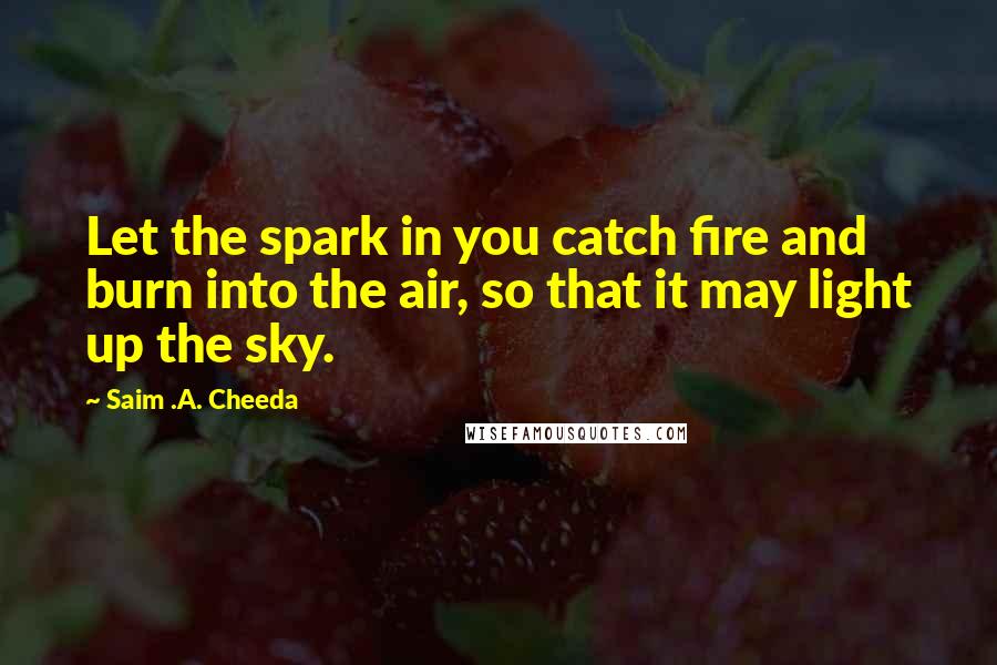 Saim .A. Cheeda Quotes: Let the spark in you catch fire and burn into the air, so that it may light up the sky.