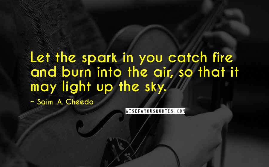 Saim .A. Cheeda Quotes: Let the spark in you catch fire and burn into the air, so that it may light up the sky.