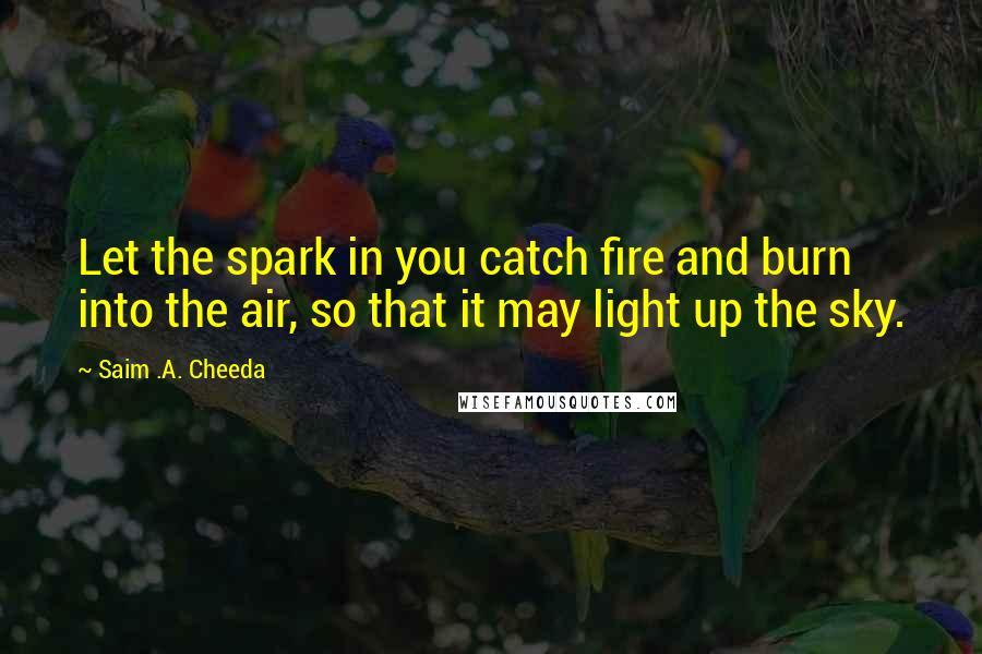 Saim .A. Cheeda Quotes: Let the spark in you catch fire and burn into the air, so that it may light up the sky.