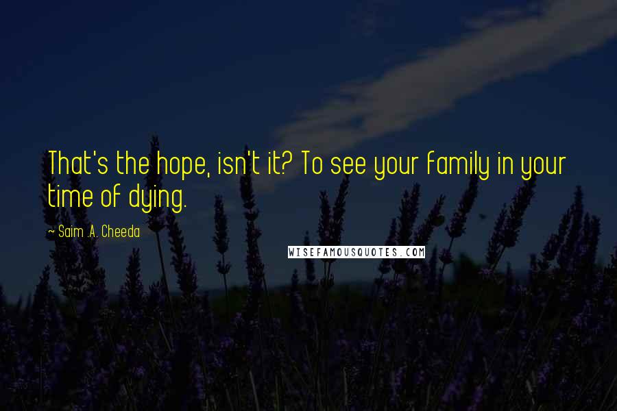 Saim .A. Cheeda Quotes: That's the hope, isn't it? To see your family in your time of dying.