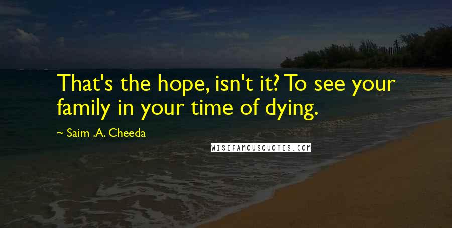 Saim .A. Cheeda Quotes: That's the hope, isn't it? To see your family in your time of dying.