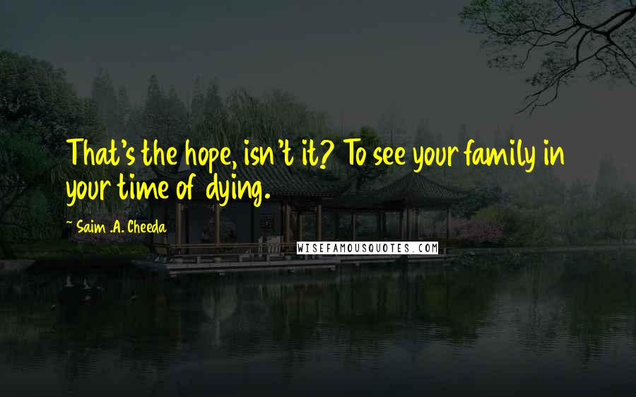 Saim .A. Cheeda Quotes: That's the hope, isn't it? To see your family in your time of dying.