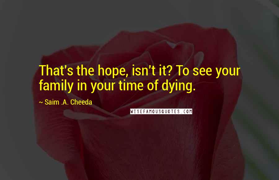 Saim .A. Cheeda Quotes: That's the hope, isn't it? To see your family in your time of dying.