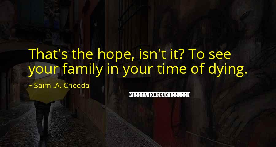 Saim .A. Cheeda Quotes: That's the hope, isn't it? To see your family in your time of dying.