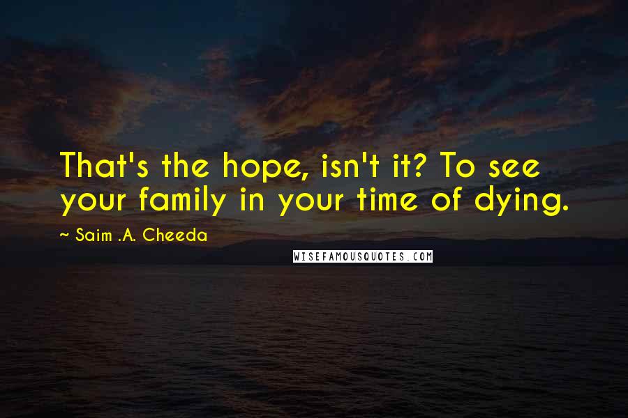 Saim .A. Cheeda Quotes: That's the hope, isn't it? To see your family in your time of dying.