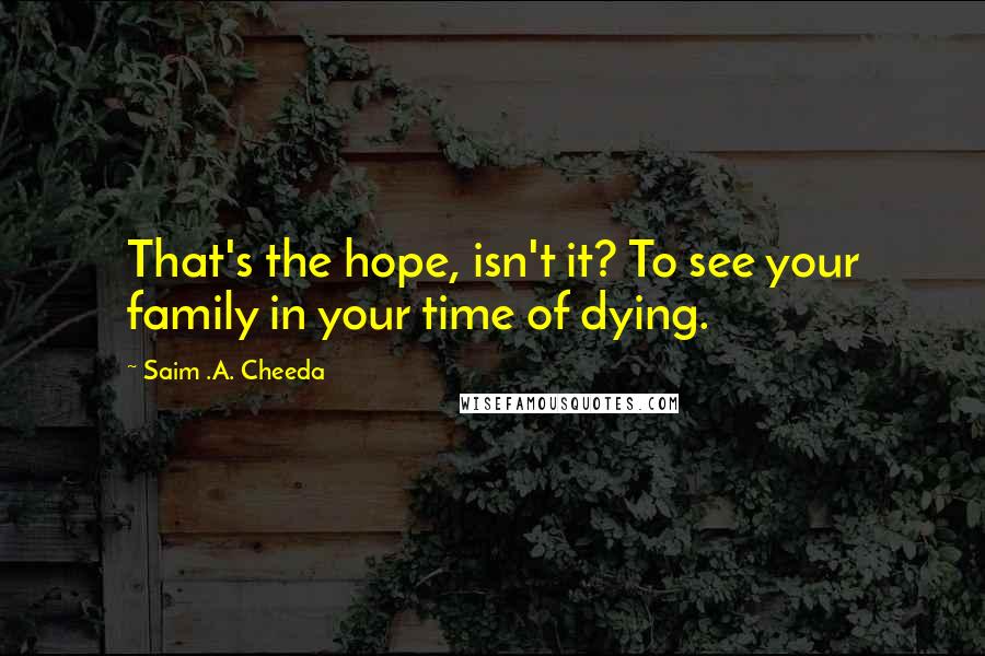 Saim .A. Cheeda Quotes: That's the hope, isn't it? To see your family in your time of dying.