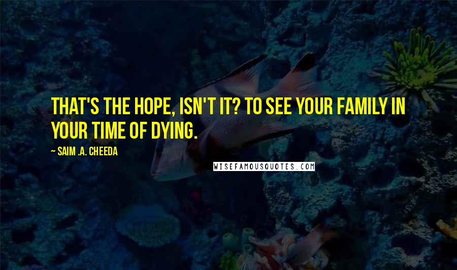 Saim .A. Cheeda Quotes: That's the hope, isn't it? To see your family in your time of dying.