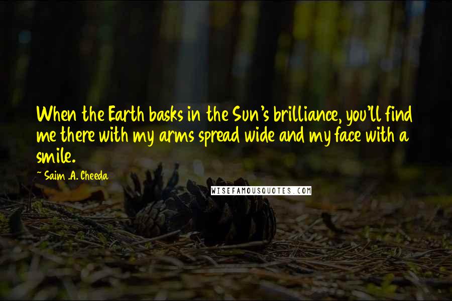 Saim .A. Cheeda Quotes: When the Earth basks in the Sun's brilliance, you'll find me there with my arms spread wide and my face with a smile.