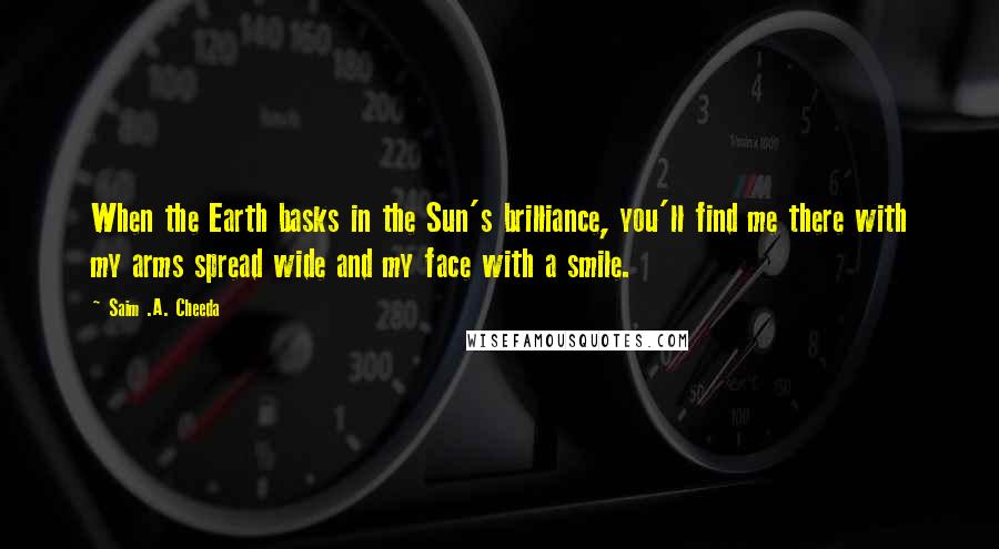 Saim .A. Cheeda Quotes: When the Earth basks in the Sun's brilliance, you'll find me there with my arms spread wide and my face with a smile.