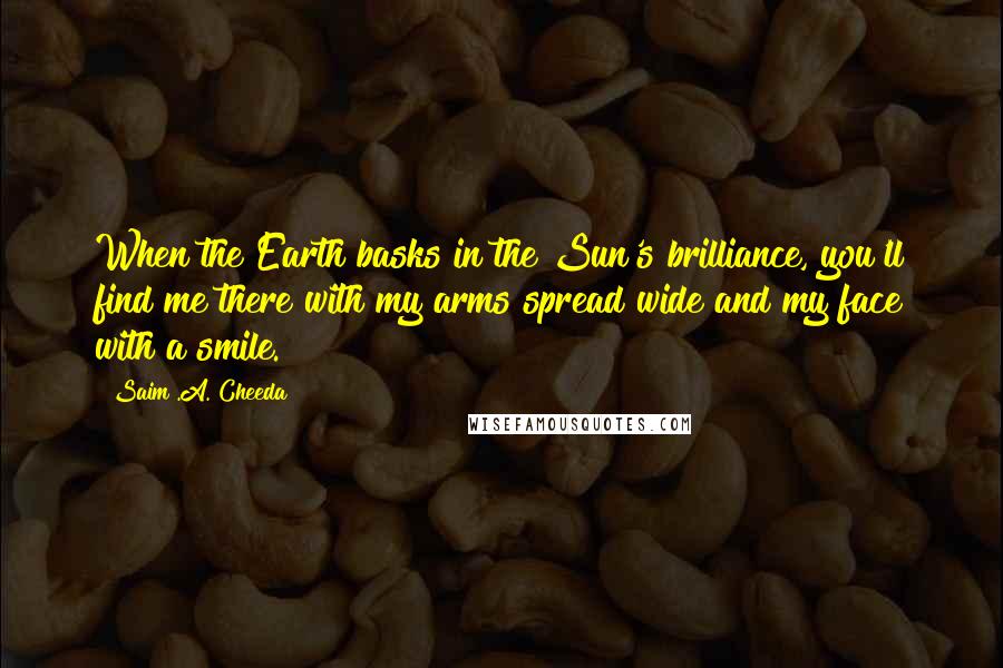 Saim .A. Cheeda Quotes: When the Earth basks in the Sun's brilliance, you'll find me there with my arms spread wide and my face with a smile.