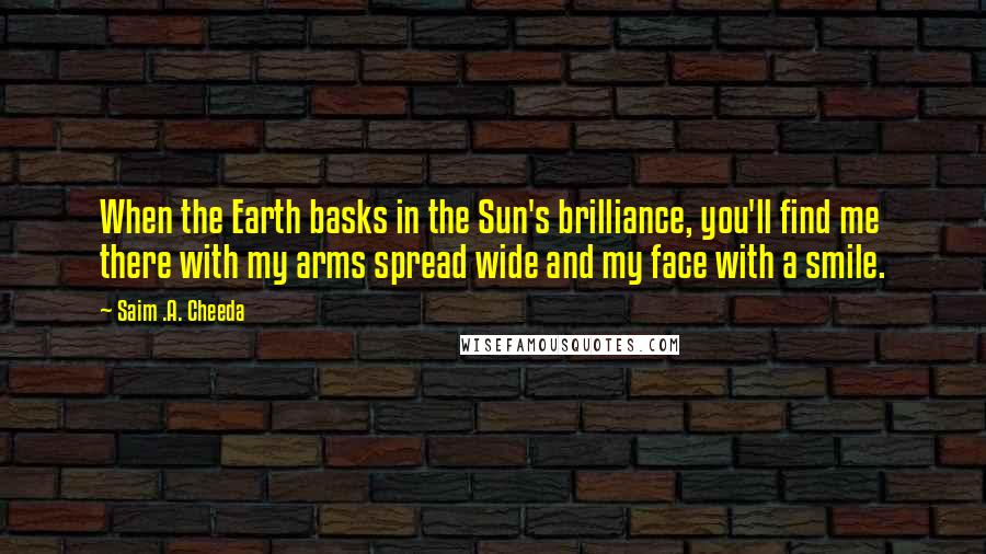 Saim .A. Cheeda Quotes: When the Earth basks in the Sun's brilliance, you'll find me there with my arms spread wide and my face with a smile.